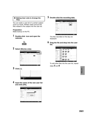 Page 31EN31
COPYING
4Making User Lists to Arrange the   
Files
You can make a user list of a certain subject
(such as Travel, Athletic meet) and put the 
files related to the subject into the user list.
Preparation:
Make backup on the PC.
1Double-click  icon and open the 
calendar.
2Select [Movies only].
3Click [+].
4Input the name of the new user list 
and click [OK].
5Double-click the recording date. 
The files recorded on the day are 
displayed.
6Drag the file and drop into the user 
list. 
To add other...