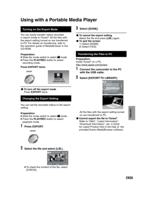 Page 35EN35
COPYING
Turning on the Export Mode
You can easily transfer videos recorded
in export mode to iTunes®. All the files with 
the export setting turned on are transferred 
to PC. For details on transferring, refer to 
the operation guide of MediaBrowser in the 
CD-ROM.
Preparation: 
 Slide the mode switch to select  mode. Press the PLAY/REC button to select 
recording mode.
Press EXPORT twice.
EXPORT
- To turn off the export mode 
Press EXPORT twice.
Using with a Portable Media Player
 
Changing the...