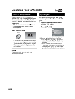 Page 36EN36
  Turning on the Upload Mode
You can upload the file to video sharing 
websites (You TubeTM) quickly after recording.
For more information on YouTube™, visit
YouTube™ website: http://www.youtube.com/
Preparation:
 Slide the mode switch to select  mode. Press the PLAY/REC button to select 
recording mode
Press UPLOAD twice.
UPLOAD
If you record a file with the upload mode 
set on, the recording stops automatically 
10 minutes after the recording is started. 
The remaining time is displayed on the...