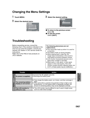 Page 37EN37
FURTHER 
INFORMATION
1Touch MENU.
2Select the desired menu.
REGISTER EVENT
VIDEO QUALITY
ZOOM
DIS
IMAGE BLURRED NEED TO
ON
VIDEO
SETQUIT
   
Changing the  Menu Settings 
 
MENU SETTINGS
3Select the desired setting.
REGISTER EVENTVIDEO QUALITYZOOMDISIMAGE BLURRED NEED TOON
VIDEO
SETQUIT
OFF
ONON
- To return to the previous screen
Select !.- To quit the screen
Select [QUIT].
Before requesting service, consult the
following chart. If the solutions indicated in the
chart do not solve the problem,...