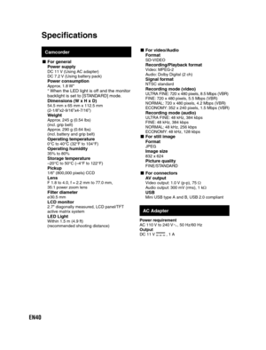 Page 40EN40
Camcorder
- For  generalPower supplyDC 11 V (Using AC adapter)
DC 7.2 V (Using battery pack)
Power consumptionApprox. 1.8 W** When the LED light is off and the monitor 
backlight is set to [STANDARD] mode.
Dimensions (W x H x D)
54.5 mm x 65 mm x 112.5 mm
(2-1/8”x2-9/16”x4-7/16”) 
WeightApprox. 245 g (0.54 lbs)
(incl. grip belt)
Approx. 290 g (0.64 lbs)
(incl. battery and grip belt)
Operating temperature0°C to 40°C (32°F to 104°F)Operating humidity35% to 80%Storage temperature–20°C to 50°C (–4°F to...