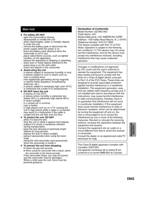 Page 43EN43
FURTHER 
INFORMATION
Main Unit
For safety, DO NOT
... open the camcorder’s chassis.
... disassemble or modify the unit.
... allow inflammables, water or metallic objects 
to enter the unit.
... remove the battery pack or disconnect the 
power supply while the power is on.
... leave the battery pack attached when the 
camcorder is not in use.
... place naked flame sources, such as lighted 
candles, on the apparatus.
... expose the apparatus to dripping or splashing.
... leave dust or metal objects...