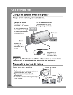 Page 48SP4
  Guía de inicio fácil
DC
Indicador de acceso
Parpadea: se está 
accediendo a los archivos
La batería no 
está cargada en 
el momento de la 
compra.
Adaptador de ca
A la toma de ca
(de 110V a 240V) Batería
No tire de la correa cuando abra el cierre. 
Utilice la lengüeta para abrirlo.
Fije la correa mientras sostiene la 
videocamara.
Cuando lleve la videocamara, procure que 
no se le caiga.
PRECAUCIÓN
Asegúrese de utilizar baterías de JVC. Si se utilizan baterías no pertenecientes 
a la marca JVC, no...