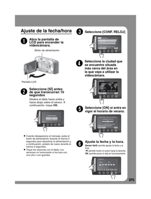 Page 49SP5
Ajuste de la fecha/hora
2
Abra la pantalla de 
LCD para encender la 
videocámara.
3
Seleccione [SÍ] antes 
de que transcurran 10 
segundos
5
Botón de alimentación
4Seleccione [CONF. RELOJ]
 Cuando desaparezca el mensaje, pulse el 
botón de alimentación durante al menos 2 
segundos para desactivar la alimentación y, 
a continuación, púlselo de nuevo durante al 
menos 2 segundos.
 Toque los sensores con el dedo. Los 
sensores no funcionarán si los toca con 
una uña o con guantes.
Seleccione la ciudad...