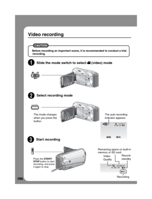 Page 6EN6
Video recording
 CAUTION 
Before recording an important scene, it is recommended to conduct a trial 
recording.
2Slide the mode switch to select  (video) mode
3S 
elect recording mode
4Start recording
The mode changes 
when you press the 
button.
0 : 04 : 014 h 59 m[]
M
The auto recording
indicator appears.
4 h 59 m0 : 04 : 01[ ]
REC
Remaining space on built-in 
memory or SD card
Video 
QualityRecord-
standby
Recording
DC
Press the START/
STOP button to start 
recording, and press 
it again to...