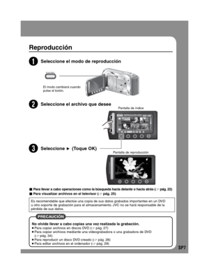 Page 51SP7
Reproducción
2Seleccione el modo de reproducción
El modo cambiará cuando 
pulse el botón.
3Seleccione el archivo que deseePantalla de índice
4Pantalla de reproducción
 PRECAUCIÓN 
No olvide llevar a cabo copias una vez realizada la grabación. Para copiar archivos en discos DVD ( pág. 27) Para copiar archivos mediante una videograbadora o una grabadora de DVD 
( pág. 34)
 Para reproducir un disco DVD creado ( pág. 28) Para editar archivos en el ordenador ( pág. 29)
- Para llevar a cabo operaciones...