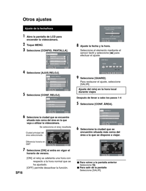 Page 60SP16
   
 
 
 
 
Ajuste de la fecha/hora
1Abra la pantalla de LCD para 
encender la videocámara.
2Toque MENÚ.
3Seleccione [CONFIG. PANTALLA].
CONFIGURE PARÁ. VIS. EN   
VÍDEO
SIN VIENTO
CAMB AUTO MEDIO GRAB
>>CONFIG. PANTALLA>CONFIG. BÁSICA
AJUSTESALIR
4Seleccione [AJUS.RELOJ].
CONFIG. PANTALLA
CONFIGURE FECHA Y HORALANGUAGE
AJUS.RELOJ
ESTILO INDIC. FECHA
BRILLO DEL MONITOR
AJUSTESALIR
5Seleccione [CONF. RELOJ].
AJUS.RELOJ
CONF. LA HORA, CIUDAD Y HORA
CONF. RELOJCONF. ÁREACONF. PARA HORARIO DE VERANO...