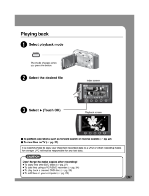 Page 7EN7
Playing back
2Select playback mode
The mode changes when 
you press the button.
3Select the desired  leIndex screen 
4Select (Touch OK)Playback screen
 CAUTION 
Don’t forget to make copies after recording! To copy files onto DVD discs ( pg. 27) To dub files using a VCR/DVD recorder ( pg. 34) To play back a created DVD disc ( pg. 28) To edit files on your computer ( pg. 29)
- To perform operations such as forward search or reverse search ( pg. 22)
- To view files on TV ( pg. 25)
It is...