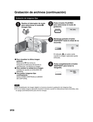Page 64SP20
   
Grabación de imágenes fijas
Deslice el interruptor de modo 
para seleccionar el modo  
(imagen fija).
Pulse el botón PLAY/REC 
para seleccionar el modo de 
grabación.
PLAY/REC
Mantenga pulsado el botón 
SNAPSHOT hasta la mitad de su 
recorrido.
FINE
El indicador   se vuelve verde 
cuando la imagen capturada queda 
enfocada.
Pulse completamente el botón 
SNAPSHOT para tomar la 
fotografía.
FINE  [9999]PHOTO
NOTA
 DIS (Estabilizador de imagen digital) no funciona durante la grabación de imágenes...