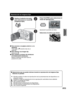 Page 67SP23
PREPARATIVOS
GRABACIÓN/
REPRODUCCIÓN
USING WITH TV
EDICIÓN
COPIA
FUNCIONAMIENTO
DE PC
   
Reproducción de imágenes fijas
Deslice el selector de modo 
para seleccionar el modo  
(imágenes fijas).
Pulse PLAY/REC para seleccionar el 
modo de reproducción.
PLAY/REC
REPROD. IMÁGENES1/2
NOV.01.2009 04:55PM
Aparecerá la pantalla de índice.
Seleccione el archivo que desee.
- Para moverse a la página anterior o a la 
siguiente
 Toque [
v] o [V] durante más de un 
segundo.
- Para eliminar una imagen fija...