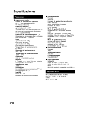 Page 84SP40
Videocámara
- Aspectos  generalesFuente de alimentación eléctricaCC 11 V (con adaptador de CA)
CC 7,2 V (con batería)
Consumo eléctricoAproximadamente 1.8 W** Cuando la luz LED está apagada y la luz 
de fondo de la pantalla está ajustada en 
modo de [ESTÁNDAR].
Consumo de corriente nominal: 1 A
Dimensiones (anchura x altura x fondo)
54.5 mm x 65 mm x 112.5 mm PesoAproximadamente 245 g
(con correa de mano)
Aproximadamente 290 g
(con batería y correa de mano)
Temperatura de funcionamiento0°C a...
