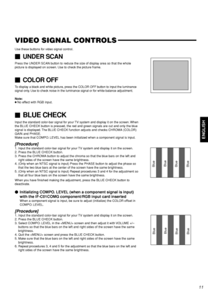 Page 13ENGLISH
VIDEO SIGNAL CONTROLS
Use these buttons for video signal control.
UNDER SCAN
Press the UNDER SCAN button to reduce the size of display area so that the whole
picture is displayed on screen. Use to check the picture frame.
COLOR OFF
To display a black and white picture, press the COLOR OFF button to input the luminance
signal only. Use to check noise in the luminance signal or for white balance adjustment.
Note:
●No effect with RGB input.
BLUE CHECK
Input the standard color-bar signal for your...
