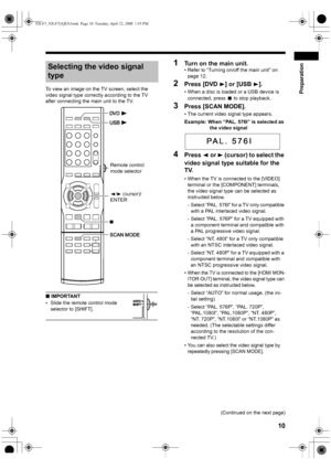 Page 13Preparation
10
To view an image on the TV screen, select the 
video signal type correctly according to the TV 
after connecting the main unit to the TV.
■ IMPORTANT
• Slide the remote control mode 
selector to [SHIFT].
1Turn on the main unit. 
• Refer to “Turning on/off the main unit” on 
page 12. 
2Press [DVD 3] or [USB 3].
• When a disc is loaded or a USB device is 
connected, press 
7 to stop playback.
3Press [SCAN MODE].
• The current video signal type appears. 
Example: When “PAL. 576I” is selected...