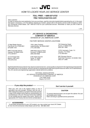 Page 66Sophisticated electronic products may require occasional service. Just as quality is a keyword in the engineering and production
of the wide array of JVC products, service is the key to maintaining the high level of performance for which JVC is world famous.
The JVC service and engineering organization stands behind our products.
NATIONAL HEADQUARTERS
JVC SERVICE & ENGINEERING COMPANY OF AMERICA
DIVISION OF JVC AMRICAS CORP.
1700 Valley Road
Wayne, NJ 07470
If you ship the product ¥ ¥ ¥
Pack your JVC...