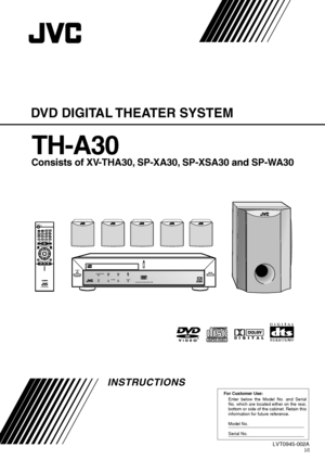 Page 1For Customer Use:
Enter below the Model No. and Serial 
No. which are located either on the rear, 
bottom or side of the cabinet. Retain this 
information for future reference.
Model No.
Serial No.
LVT0945-002A[J]
INSTRUCTIONS
DVD DIGITAL THEATER SYSTEM
TH-A30
Consists of XV-THA30, SP-XA30, SP-XSA30 and SP-WA30
DIGITAL
SURROUND
DIGITAL
STANDBY
AUDIO/FM MODE
DSPVOLUME SOURCE
DVD DIGITAL THEATER SYSTEM TH-A30
STANDBY/ON
DISPLAYTV/VIDEO
TOP MENUAUDIO
TUNING
ENTER
PROGRESSIVE
VCR CHANNEL TUNER PRESET
DVD...