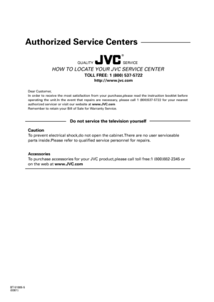 Page 63BT-51005-5
(0301)
QUALITY SERVICE
HOW TO LOCATE YOUR JVC SERVICE CENTER
Dear Customer,
In order to receive the most satisfaction from your purchase,please read the instruction booklet before
operating the unit.In the event that repairs are necessary, please call 1 (800)537-5722 for your nearest
authorized servicer or visit our website at www.JVC.com
Remember to retain your Bill of Sale for Warranty Service.
Do not service the television yourself
Caution
To prevent electrical shock,do not open the...