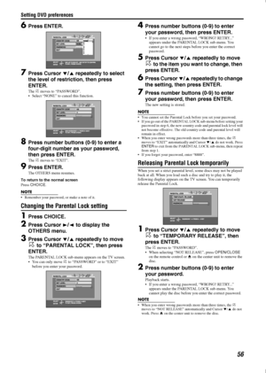 Page 59Setting DVD preferences
56
6Press ENTER.
7Press Cursor //5  repeatedly to select 
the level of rest riction, then press 
ENTER.
The  H moves to “PASSWORD”.
 Select “NONE” to ca ncel this function.
8Press number buttons (0-9) to enter a 
four-digit number as your password, 
then press ENTER.
The  H moves to “EXIT”.
9Press ENTER.
The OTHERS menu resumes.
To return to the normal screen
Press  CHOICE .
NOTE
 Remember your password, or make a note of it.
Changing the Parental Lock setting
1Press CHOICE....