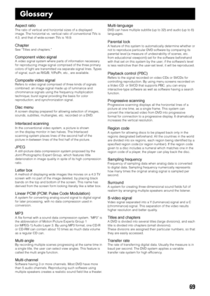 Page 7369
Glossary
Aspect ratio
The ratio of vertical and horizontal sizes of a displayed
image. The horizontal vs. vertical ratio of conventional TVs is
4:3, and that of wide-screen TVs is 16:9.
Chapter
See “Titles and chapters.”
Component video signal
A video signal system where parts of information necessary
for reproducing image signal comprised of the three primary
colors of light are transmitted via separate signal lines. Types
of signal, such as R/G/B, Y/P
B/PR, etc., are available.
Composite video...