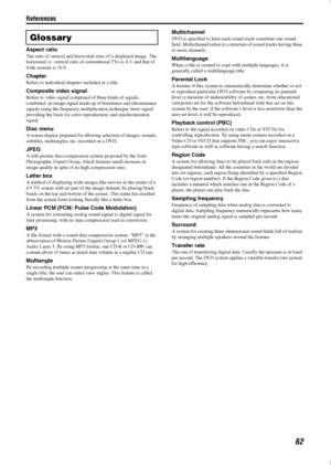 Page 65References
62
Aspect ratio
The ratio of vertical and horizontal sizes of a displayed image. The 
horizontal vs. vertical ratio of conventional TVs is 4:3, and that of 
wide-screens is 16:9.
Chapter
Refers to individual chapters included in a title.
Composite video signal
Refers to video signal comprised of three kinds of signals 
combined: an image signal made up of luminance and chrominance 
signals using the frequency multiplication technique; burst signal 
providing the basis for color reproduction;...