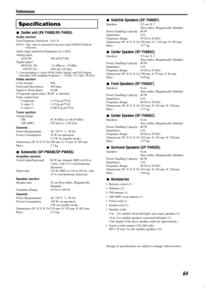 Page 67References
64
7Center unit (XV-THA85/XV-THA55)
Audio section
Total Harmonic Di stortion 0.01 %
NOTE: This value is measured at  System cord CONNECTOR for 
reference.
Audio input sensitivity/Impedance (at 1 kHz)
Analog input:
AUX IN: 360 mV/47 k C
Digital input*: DIGITAL IN: –21 dBm to –15 dBm (OPTICAL) (660 nm  E30 nm)
* Corresponding to Linear PCM, Dolby Digital, and DTS Digital 
Surround (with sampling frequency — 32 kHz, 44.1 kHz, 48 kHz)
Video section
Color System: PAL
Horizontal Resolution: 500...