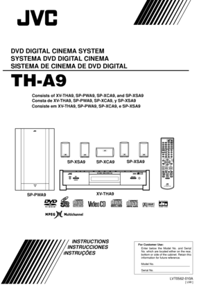 Page 1LVT0562-010A[ UW ]
For Customer Use:
Enter below the Model No. and Serial 
No. which are located either on the rear, 
bottom or side of the cabinet. Retain this 
information for future reference.
Model No.
Serial No.
TH-A9
DVD DIGITAL CINEMA SYSTEM
SYSTEMA DVD DIGITAL CINEMA
SISTEMA DE CINEMA DE DVD DIGITAL
INSTRUCTIONS
Consists of XV-THA9, SP-PWA9, SP-XCA9, and SP-XSA9
Consta de XV-THA9, SP-PWA9, SP-XCA9, y SP-XSA9
SP-PWA9XV-THA9SP-XCA9 SP-XSA9SP-XSA9
INSTRUCCIONES
Consiste em XV-THA9, SP-PWA9, SP-XCA9,...