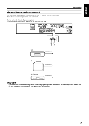 Page 139
99 9
Connections
ConnectionsConnections ConnectionsEnglish
Connecting an audio component
You can connect an analog audio component, such as VCR, TV and MD recorder to this system.
Refer also to the manuals supplied with your components.
Use the cable with RCA pin plugs (not supplied).
Connect the white plug to the left jack, and the red plug to the right jack.
CAUTION:
If you connect a sound-enhancing device such as a graphic equalizer between the source components and the cen-
ter unit, the sound...