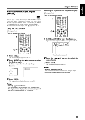 Page 3733
3333 33
Using the DVD player
Using the DVD playerUsing the DVD player Using the DVD playerEnglish
Viewing from Multiple Angles 
[ANGLE]
You can enjoy a variety of scene angles if the DVD disc contains
“multi-angle” parts, where multiple cameras were used to shoot
the same scene from different angles. You can select one of these
viewing angles from the normal screen or on-screen display.
At the beginning of “multi-angle” parts,   appears on the TV.
Using the ANGLE button
oDuring playback
From the...