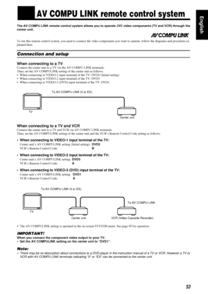 Page 5753
5353 53
EnglishnnAV COMPU LINK remote control system
The AV COMPU LINK remote control system allows you to operate JVC video components (TV and VCR) through the
center unit.
To use this remote control system, you need to connect the video components you want to operate, follow the diagrams and procedure ex-
plained here.
Connection and setup
When connecting to a TV
Connect the center unit to a TV via the AV COMPU LINK terminals.
Then, set the AV COMPULINK setting of the center unit as follows.
• When...