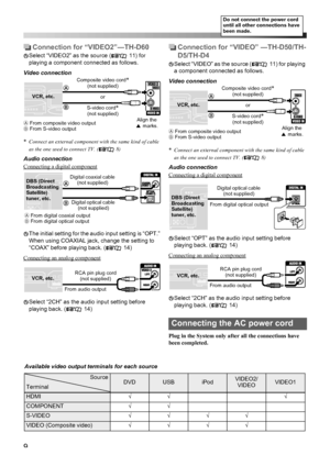 Page 129
Connection for “VIDEO2”—TH-D60
Select “VIDEO2” as the source ( 11) for 
playing a component connected as follows. 
Video connection
*
Connect an external component with the same kind of cable 
as the one used to connect TV. ( 8)
Audio connection
Connecting a digital component
The initial setting for the audio input setting is “OPT.” 
When using COAXIAL jack, change the setting to 
“COAX” before playing back. ( 14)
Connecting an analog component
Select “2CH” as the audio input setting before 
playing...