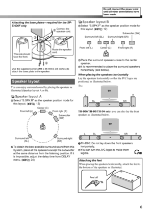 Page 96
You can enjoy surround sound by placing the speakers as 
illustrated (Speaker layout A or B).
Speaker layout A
Select “S.SPK R” as the speaker position mode for 
this layout. ( 12)
To obtain the best possible surround sound from this 
System, place all the speakers except the subwoofer 
at the same distance from the listening position. If it 
is impossible, adjust the delay time from DELAY 
menu. ( 24)
Speaker layout B
Select “S.SPK F” as the speaker position mode for 
this layout. ( 12)
Place the...