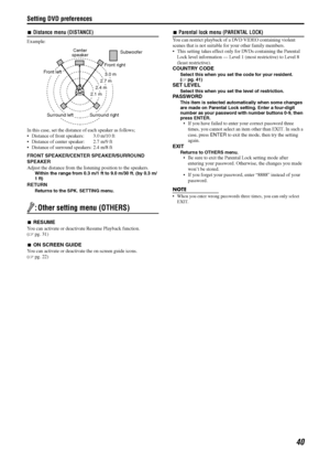 Page 43Setting DVD preferences
40
7Distance menu (DISTANCE)
Example:
In this case, set the distance of each speaker as follows;
Distance of front speakers:  3.0 m/10 ft
Distance of center speaker:  2.7 m/9 ft
Distance of surround speakers: 2.4 m/8 ft
FRONT SPEAKER/CENTER SPEAKER/SURROUND 
SPEAKER
Adjust the distance from the listening position to the speakers.
Within the range from 0.3 m/1 ft to 9.0 m/30 ft. (by 0.3 m/
1 ft)
RETURN
Returns to the SPK. SETTING menu.
: Other setting menu (OTHERS)
7RESUME
You...