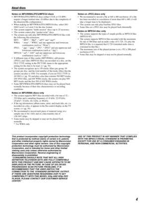 Page 7About discs
4
Notes on MP3/WMA/JPEG/MPEG4 discs
• MP3/WMA/JPEG/MPEG4 discs (either CD-R or CD-RW) require a longer readout  time. (It differs due to the complexity of 
the directory/file configuration.)
 When making an MP3/WMA/JPEG /MPEG4 disc, select ISO 
9660 Level 1 or Level 2 for the disc format.
 This system supports “multi-sess ion” discs (up to 20 sessions).
 This system cannot pl ay “packet write” discs.
 The system can only play MP 3/WMA/JPEG/MPEG4 files with 
the following file extensions;...