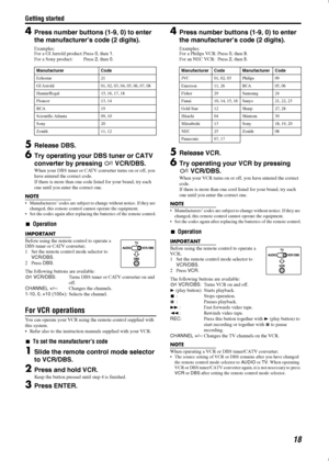 Page 21Getting started
18
4Press number buttons (1-9, 0) to enter 
the manufacturer’s code (2 digits).
Examples:
For a GI Jerrold product: Press 0
, then 1
.
For a Sony product: Press 2
, then 0
.
5Release DBS.
6Try operating your DBS tuner or CATV 
converter by pressing 
VCR/DBS.
When your DBS tuner or CATV converter turns on or off, you 
have entered the correct code.
If there is more than one code listed for your brand, try each 
one until you enter the correct one.
NOTE
 Manufacturers’ codes are subject...