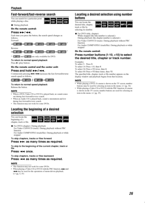 Page 29Playback
26
Fast-forward/fast-reverse search
You can search for a particular point 
while playing a disc. 
During playback
On the remote control:
Press /.
Each time you press the button, the search speed changes as 
follows;
Forward:
Reverse:
*  and   are only available for DVD.
To return to normal speed playback
Press  (play button).
On the remote control and the center unit:
Press and hold /.
Continuously pressing / increases the fast-forward/reverse 
search speed as follows;
To return to...