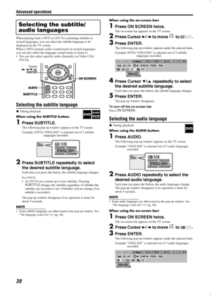 Page 42Advanced operations
39
When playing back a DVD (or SVCD) containing subtitles in 
several languages, you can select the subtitle language to be 
displayed on the TV screen.
When a DVD contains audio (sound track) in several languages, 
you can also select the language (sound track) to listen to.
 You can also select specific audio channel(s) on Video CDs/
SVCDs.
Selecting the subtitle language

During playback
When using the SUBTITLE button:
1Press SUBTITLE.
The following pop-up window appears on the...