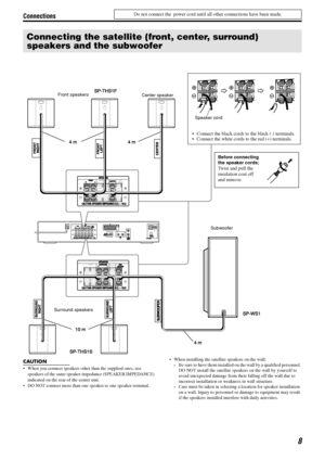 Page 11Connections
8
Do not connect the  power cord until all other connections have been made.
CAUTION
• When you connect speakers other than the supplied ones, use 
speakers of the same speaker impedance (SPEAKER IMPEDANCE) 
indicated on the rear of the center unit.
 DO NOT connect more than one speaker to one speaker terminal. When installing the satellite speakers on the wall;Be sure to have them installed on the wall by a qualified personnel. 
DO NOT install the satellite speakers on the wall by...