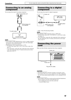 Page 13Connections
10
Do not connect the  power cord until all other connections have been made.
You can enjoy the sound of an analog component.
NOTE
 If you connect a sound-enhancing device such as a graphic equalizer 
between the source components and this system, the sound output 
through this system may be distorted.
 When playing a video component such as a VCR;
To listen to the sound, select “AUX” as the source to play. (See 
page 14.)
To see the picture, connect the video output jack of the component...