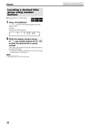 Page 22Playback
19
7During playback or while stopped.
1Press TITLE/GROUP.
“_ _” or “_” is shown in the title/group display area in the 
display window.
Example:
During DVD VIDEO playback
2While the display window shows “_ _” 
or “_”, use number buttons (0-10, +10) 
to enter the desired title or group 
number.
The system starts playback from the first chapter/track/file of 
the selected title/group.
 For details on using the number buttons, see “How to use the 
number buttons”. (See page 18.)
NOTE
 This...