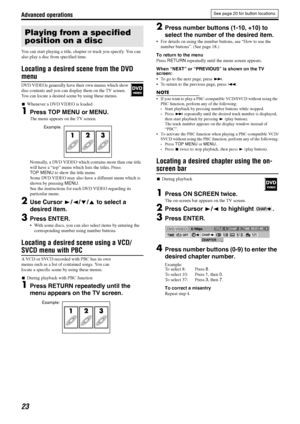 Page 26Advanced operations
23
You can start playing a title, chapter or track you specify. You can 
also play a disc from specified time.
Locating a desired scene from the DVD 
menu
DVD VIDEOs generally have their own menus which show 
disc contents and you can display them on the TV screen. 
You can locate a desired scene by using these menus.
7Whenever a DVD VIDEO is loaded
1Press TOP MENU or MENU.
The menu appears on the TV screen.
Normally, a DVD VIDEO which contains more than one title 
will have a “top”...