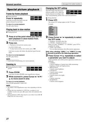 Page 30Advanced operations
27
Frame-by-frame playback
7During playback
Press 8 repeatedly.
Each time you press the button, the still 
picture advances by one frame.
To return to normal playback
Press 3 (play button).
Playing back in slow-motion
7During playback
1Press 8 at the point where you want to 
start playback in slow-motion from.
The system pauses playback.
2Press y.
 Playback in forward slow-motion starts.
For DVD VIDEO only:
 To play back in reverse slow-motion, press 1.
Each time you press the...
