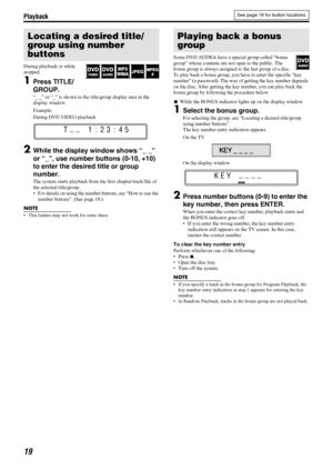 Page 22Playback
19
During playback or while 
stopped.
1Press TITLE/
GROUP.
“_ _” or “_” is shown in the title/group display area in the 
display window.
Example:
During DVD VIDEO playback
2While the display window shows “_ _” 
or “_”, use number buttons (0-10, +10) 
to enter the desired title or group 
number.
The system starts playback from the first chapter/track/file of 
the selected title/group.
 For details on using the number buttons, see “How to use the 
number buttons”. (See page 18.)
NOTE
 This...