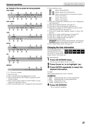 Page 25Advanced operations
22
7Contents of the on-screen bar during playback
DVD VIDEO
DVD AUDIO
VCD
SVCD
CD
MPEG4*
* 7 — r are not available.
AShows disc type.
BShows current transfer rate (Megabits per second).
CShows current title (for DVD VIDEO) or group (for DVD 
AUDIO) number.
DShows current chapter number (for DVD VIDEO) or track 
number (for other type of discs).
EShows time information. See “Changing the time information”.FShows playback status.
: appears during playback.
 /  : appears during fast...