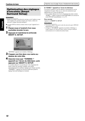 Page 67Fonctions de base
19
REMARQUE
• Quand vous changez la position des enceintes ou de l’auditeur, ou que 
vous remplacez les enceintes fournies par d’autres, réalisez de 
nouveau le réglage Surround intelligent.
7Lorsque DVD est choisi comme source et que l’appareil est à 
larrêt
1Placez-vous à l’endroit d’où vous 
souhaitez écouter le son.
2Appuyez et maintenez-la enfoncée 
SMART S. SETUP.
“SETTING” apparaît sur la fenêtre d’affichage.
3Frappez une fois dans vos mains au-
dessus de votre tête....