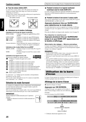 Page 73Fonctions avancées
25
7Tous les canaux stéréo (DSP)
Le mode Tous canaux stéréo (ALL ST) permet de restituer un 
champ acoustique stéréo plus large avec toutes les enceintes 
connectées (et activées).
Le mode Tous canaux stéréo peut être utilisé pour la reproduction 
de signaux stéréo sur 2 canaux audio.
7Indicateurs sur la fenêtre d’affichage
Indicateurs du format de signal numérique
PPCM, SURR: S’allume à l’entrée du signal PCM de DVD 
AUDIO.
LPCM, SURR: S’allume à l’entrée du signal PCM linéaire.
GD,...