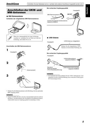 Page 118
Deutsch
Anschlüsse
7MW-Rahmenantenne
Aufstellen der mitgelieferten MW-Rahmenantenne 
Anschließen der MW-Rahmenantenne
 Drehen Sie die Rahmenantenne in die Richtung, die den optimalen 
MW-Empfang liefert.
HINWEIS
 Sorgen Sie dafür, dass die Leiter der Antennenkabel nicht mit anderen 
Klemmen, Anschlusskabeln oder Netzkabeln in Berührung kommen. 
Anderenfalls kann die Empfangsqualität beeinträchtigt werden.
Bei schlechter Empfangsqualität
7UKW-Antenne
Bei schlechter Empfangsqualität
HINWEIS
 Der...