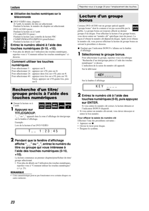 Page 72Lecture
23
Français
7Utilisation des touches numériques sur la 
télécommande
7DVD VIDÉO (titre, chapitre) :
À l’arrêt, le numéro du titre est sélectionné.
Pendant la lecture, le numéro du chapitre est sélectionné.
DVD AUDIO (piste) : 
Pendant la lecture ou à l’arrêt
CD vidéo/SVCD (piste) : 
Pendant la lecture sans contrôle de lecture PBC
CD/MP3/WMA/JPEG/MPEG4 (piste/fichier) : 
Pendant la lecture ou à l’arrêt
Entrez le numéro désiré à l’aide des 
touches numériques (0-10, +10).
 Pour plus de détails sur...