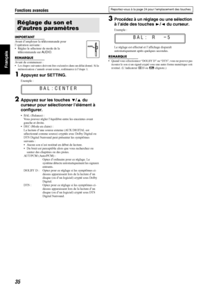 Page 84Fonctions avancées
35
Français
IMPORTANT
Avant d’employer la télécommande pour 
l’opération suivante :
 Réglez le sélecteur de mode de la télécommande sur  AUDIO.
REMARQUE
Avant de commencer : Les étapes suivantes doivent être  exécutées dans un délai donné. Si la 
mémorisation s’annule avant terme, redémarrez à l’étape 1.
1Appuyez sur SETTING.
Exemple :
2Appuyez sur les touches  Y/5  du 
curseur pour sélectionner l’élément à 
configurer.
 BAL (Balance) :
Vous pouvez régler l’équilibr e entre les...