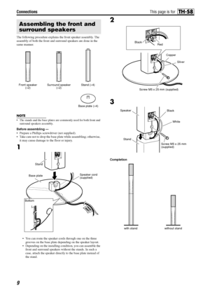 Page 12Connections
9
The following procedure explains the front speaker assembly. The 
assembly of both the front and surround speakers are done in the 
same manner.
NOTE
• The stands and the base plates are commonly used for both front and 
surround speakers assembly.
Before assembling —
 Prepare a Phillips screwdriver (not supplied).
 Take care not to drop the base plate while assembling; otherwise, 
it may cause damage to the floor or injury.
1
 You can route the speaker cords through one on the three...