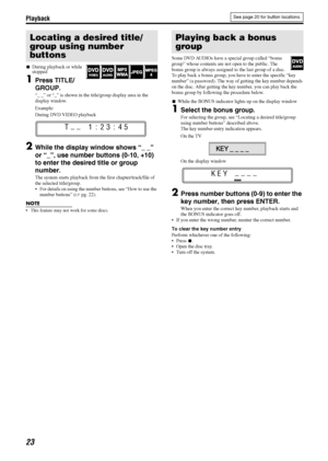 Page 26Playback
23
7During playback or while 
stopped
1Press TITLE/
GROUP.
“_ _” or “_” is shown in the title/group display area in the 
display window.
Example:
During DVD VIDEO playback
2While the display window shows “_ _” 
or “_”, use number buttons (0-10, +10) 
to enter the desired title or group 
number.
The system starts playback from the first chapter/track/file of 
the selected title/group.
 For details on using the number buttons, see “How to use the 
number buttons” (Apg. 22).
NOTE
 This feature...