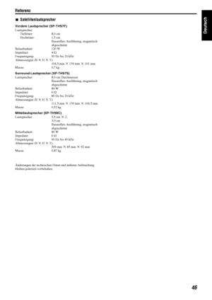 Page 49Referenz
46
Deutsch
7Satellitenlautsprecher 
Vordere Lautsprecher (SP-THS7F)
Lautsprecher:
Tieftöner: 8,0 cm
Hochtöner: 1,5 cm Bassreflex-Ausführung, magnetisch 
abgeschirmt
Belastbarkeit: 120 W
Impedanz: 4  C
Frequenzgang:  90 Hz bis 20 kHz
Abmessungen (B  M H  M T):
104,5 mm  M 139 mm  M 101 mm
Masse: 0,7 kg
Surround-Lautsprecher (SP-THS7S)
Lautsprecher:  8,0 cm Durchmesser Bassreflex-Ausführung, magnetisch 
abgeschirmt
Belastbarkeit: 80 W
Impedanz: 6  C
Frequenzgang:  80 Hz bis 20 kHz
Abmessungen (B...